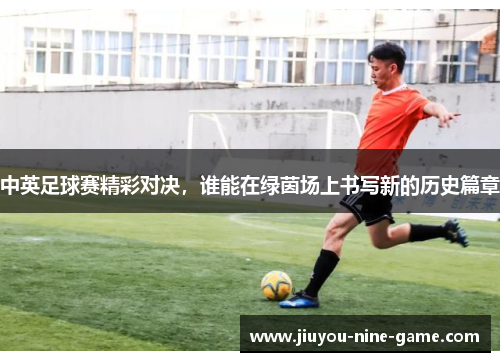 中英足球赛精彩对决，谁能在绿茵场上书写新的历史篇章