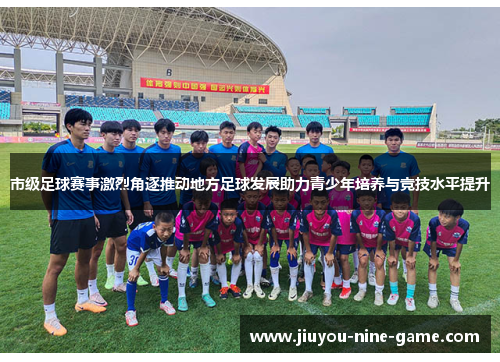 市级足球赛事激烈角逐推动地方足球发展助力青少年培养与竞技水平提升